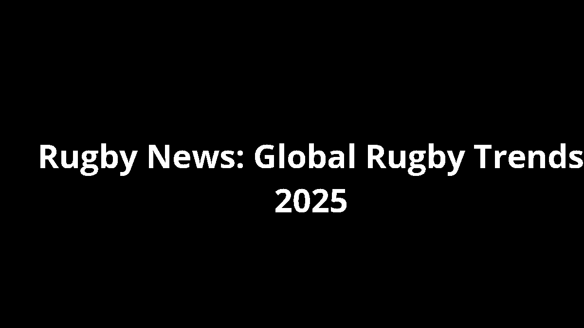 Rugby News: Global Rugby Trends 2025